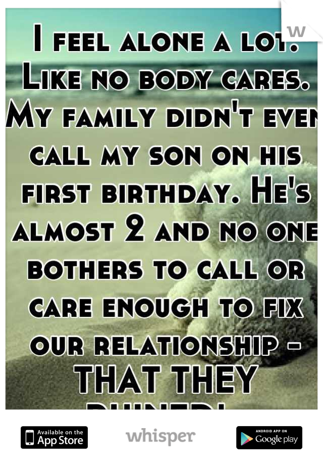 I feel alone a lot. Like no body cares. My family didn't even call my son on his first birthday. He's almost 2 and no one bothers to call or care enough to fix our relationship - THAT THEY RUINED!  