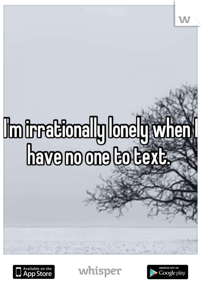I'm irrationally lonely when I have no one to text. 