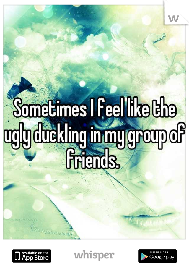 Sometimes I feel like the ugly duckling in my group of friends. 