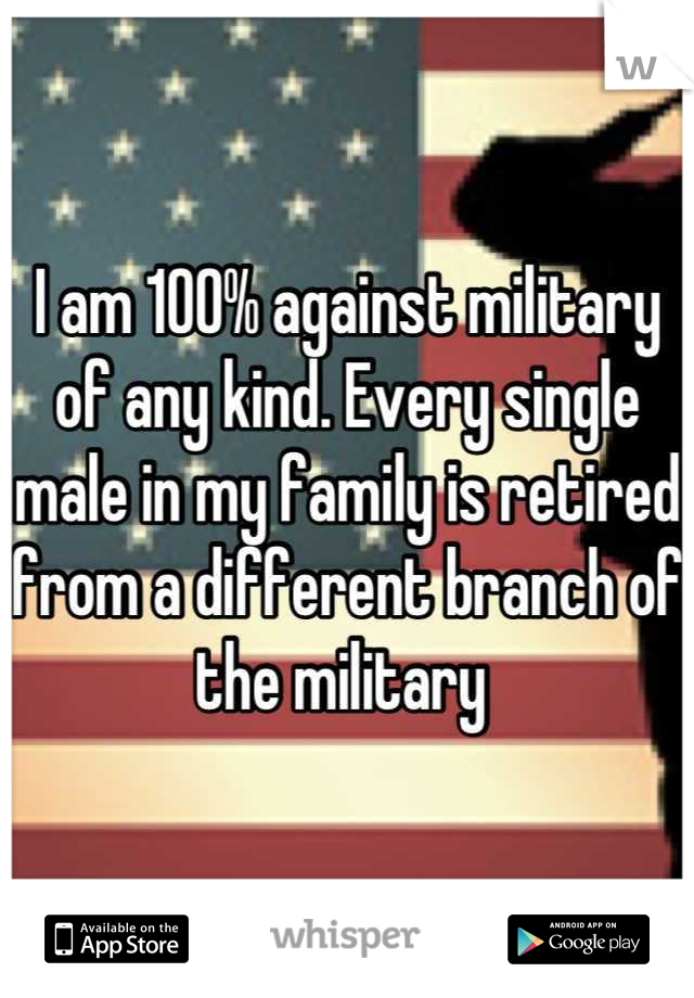 I am 100% against military of any kind. Every single male in my family is retired from a different branch of the military 