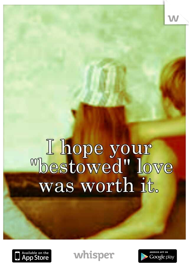 I hope your "bestowed" love was worth it. 