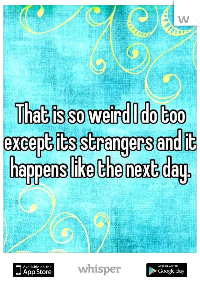 That is so weird I do too except its strangers and it happens like the next day.