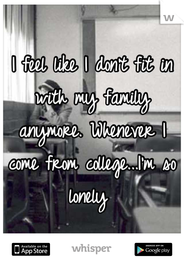 I feel like I don't fit in with my family anymore. Whenever I come from college...I'm so lonely 