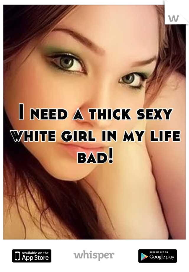 I need a thick sexy white girl in my life bad!