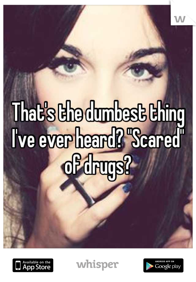 That's the dumbest thing I've ever heard? "Scared" of drugs?