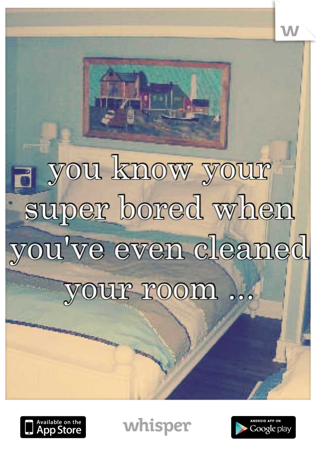 you know your super bored when you've even cleaned your room ...