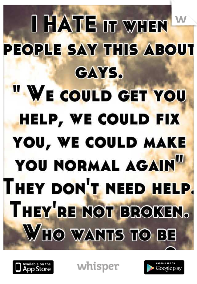 I HATE it when people say this about gays. 
" We could get you help, we could fix you, we could make you normal again" 
They don't need help. 
They're not broken. 
Who wants to be normal anyways? 