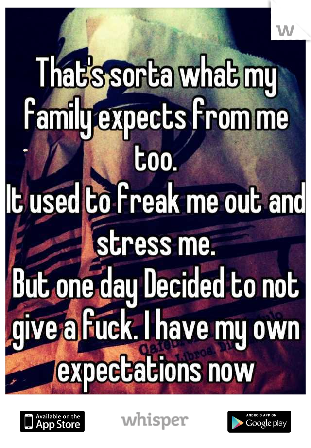 That's sorta what my family expects from me too. 
It used to freak me out and stress me. 
But one day Decided to not give a fuck. I have my own expectations now