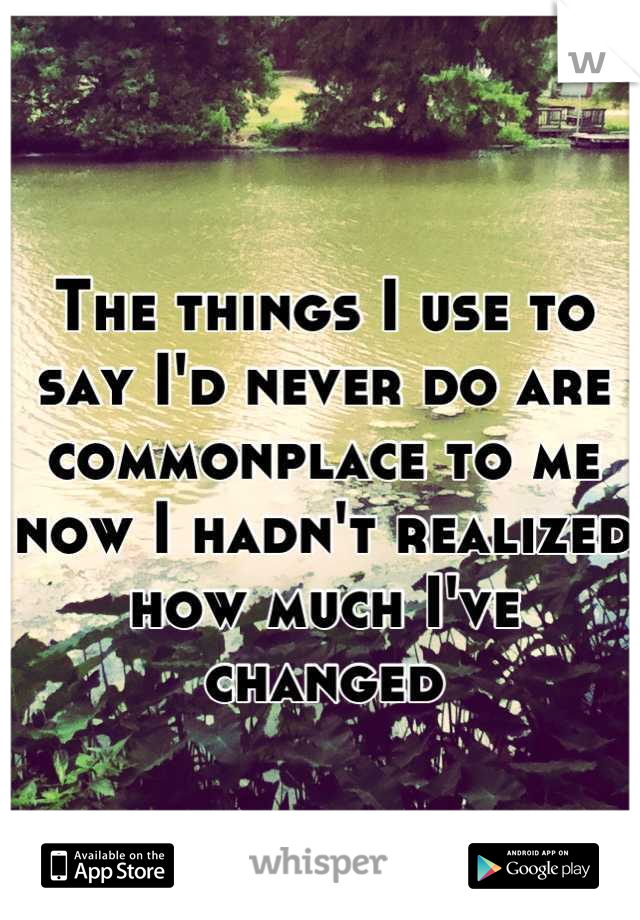 The things I use to say I'd never do are commonplace to me now I hadn't realized how much I've changed