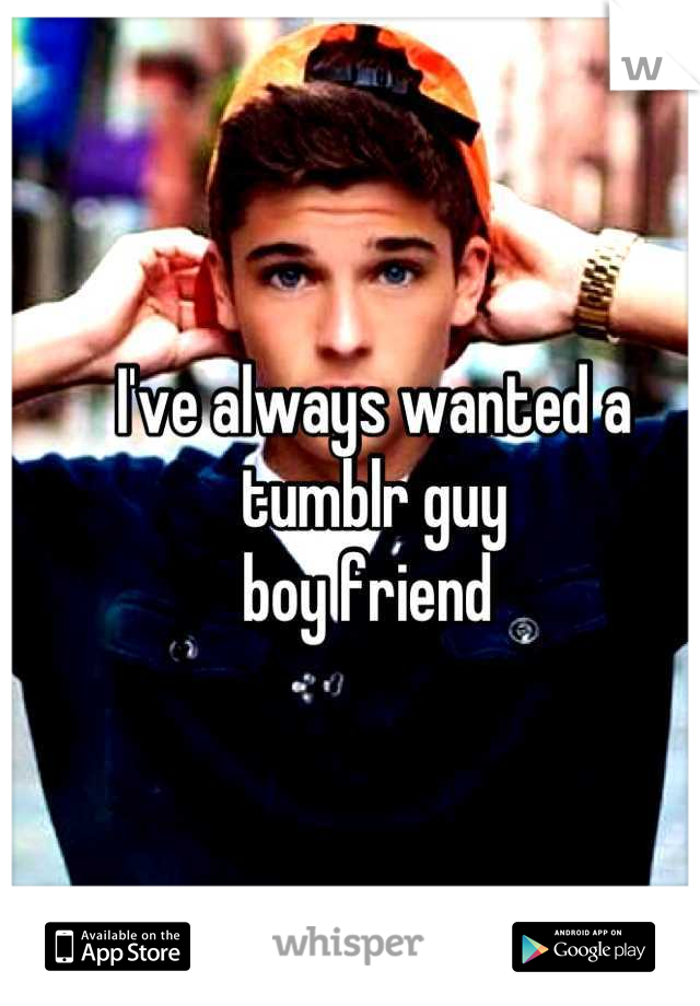 I've always wanted a tumblr guy 
boy friend 