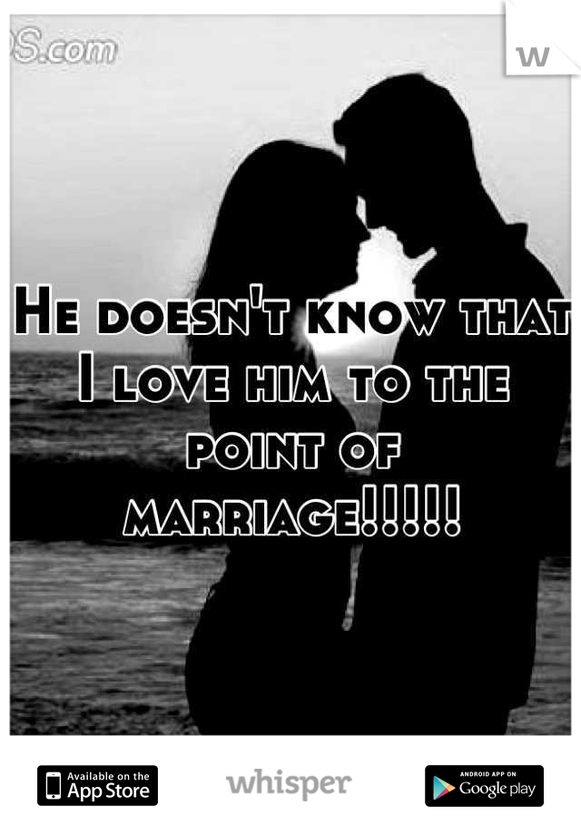 He doesn't know that I love him to the point of marriage!!!!!