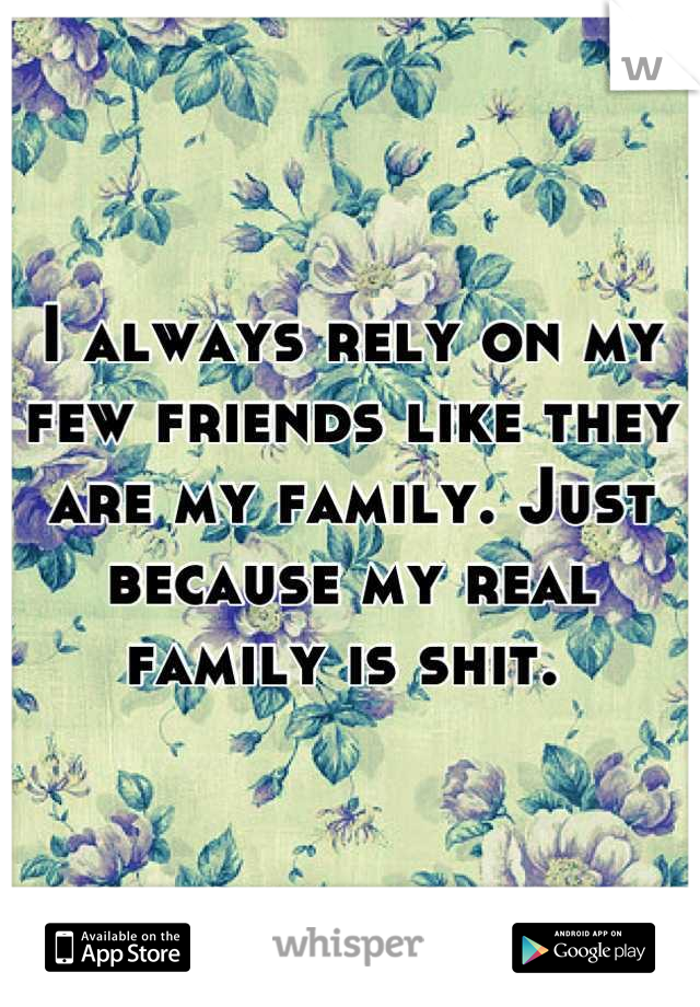 I always rely on my few friends like they are my family. Just because my real family is shit. 