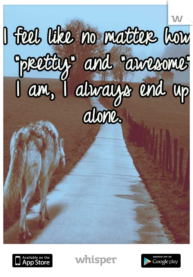 I feel like no matter how "pretty" and "awesome" I am, I always end up alone.
