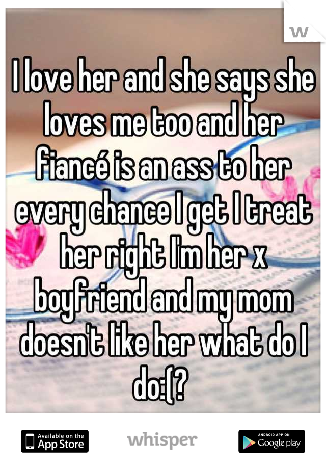 I love her and she says she loves me too and her fiancé is an ass to her every chance I get I treat her right I'm her x boyfriend and my mom doesn't like her what do I do:(? 