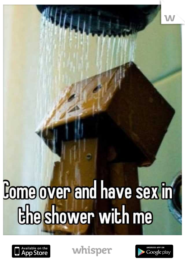 Come over and have sex in the shower with me 