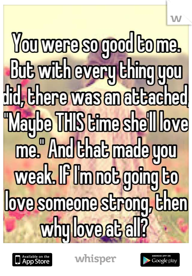 You were so good to me. But with every thing you did, there was an attached, "Maybe THIS time she'll love me." And that made you weak. If I'm not going to love someone strong, then why love at all? 