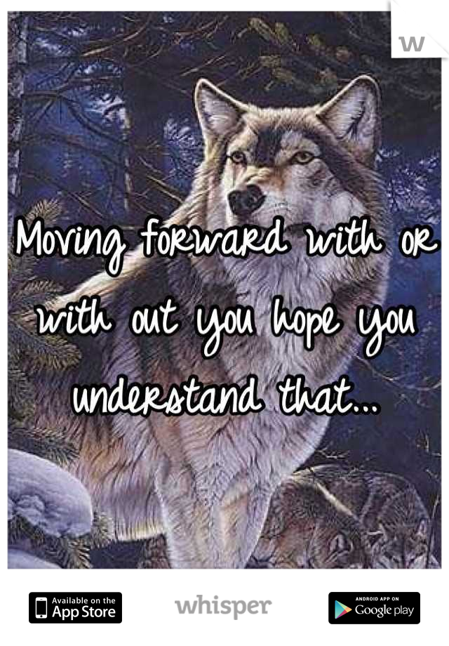 Moving forward with or with out you hope you understand that...