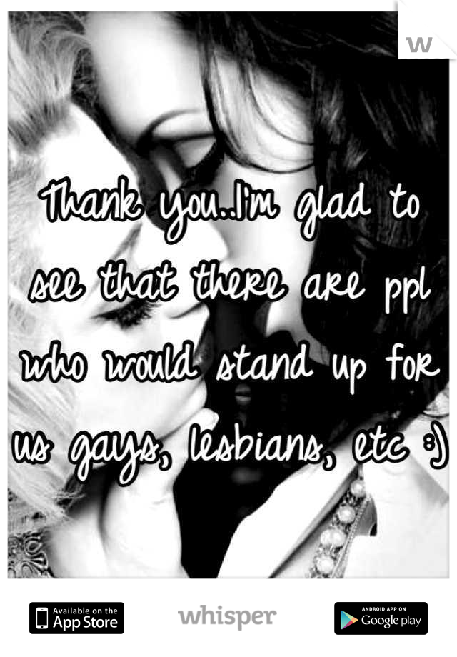 Thank you..I'm glad to see that there are ppl who would stand up for us gays, lesbians, etc :)
