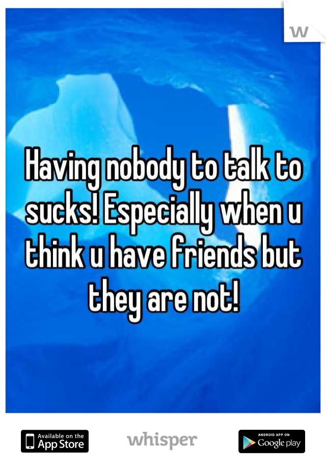 Having nobody to talk to sucks! Especially when u think u have friends but they are not!