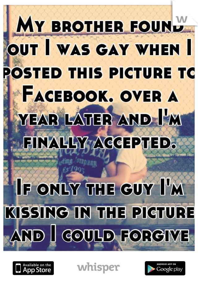 My brother found out I was gay when I posted this picture to Facebook. over a year later and I'm finally accepted. 

If only the guy I'm kissing in the picture and I could forgive and forget.