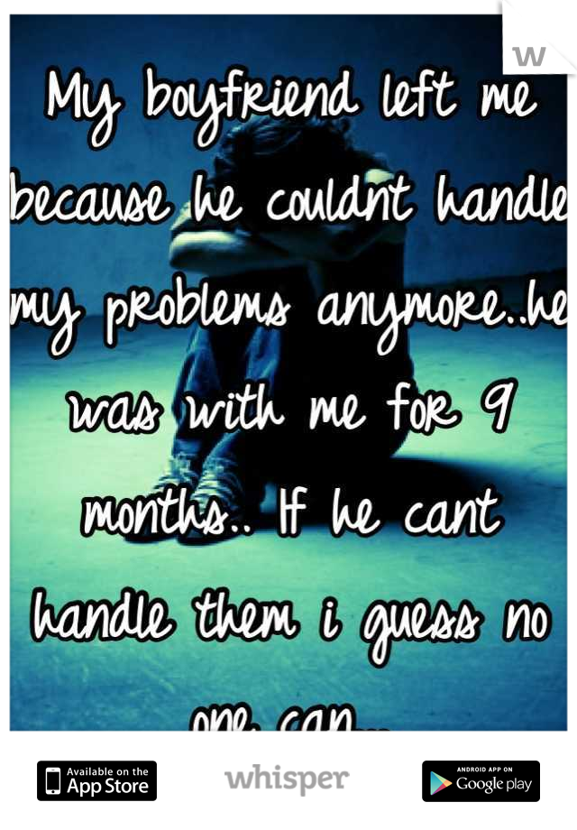 My boyfriend left me because he couldnt handle my problems anymore..he was with me for 9 months.. If he cant handle them i guess no one can...