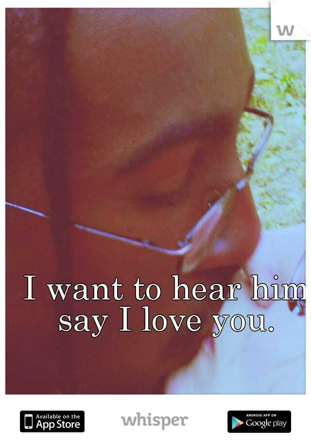 I want to hear him say I love you. 