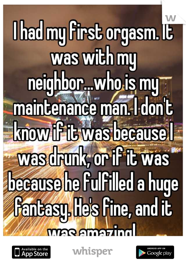 I had my first orgasm. It was with my neighbor...who is my maintenance man. I don't know if it was because I was drunk, or if it was because he fulfilled a huge fantasy. He's fine, and it was amazing! 