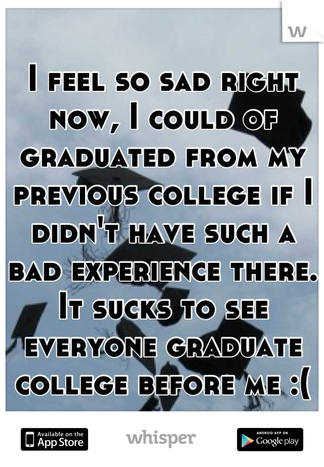 I feel so sad right now, I could of graduated from my previous college if I didn't have such a bad experience there. It sucks to see everyone graduate college before me :(