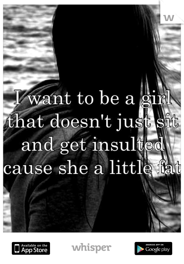 I want to be a girl that doesn't just sit and get insulted cause she a little fat