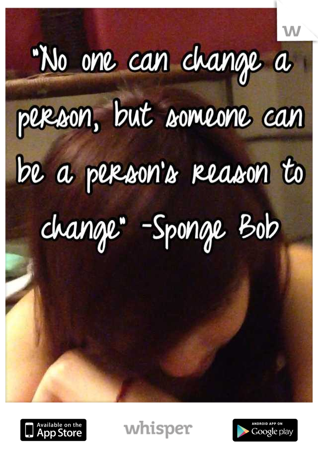 "No one can change a person, but someone can be a person's reason to change" -Sponge Bob