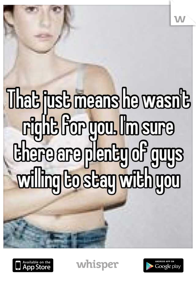 That just means he wasn't right for you. I'm sure there are plenty of guys willing to stay with you