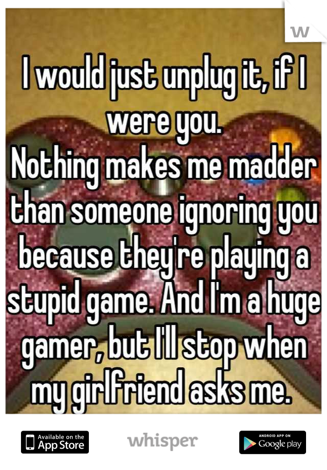 I would just unplug it, if I were you.
Nothing makes me madder than someone ignoring you because they're playing a stupid game. And I'm a huge gamer, but I'll stop when my girlfriend asks me. 