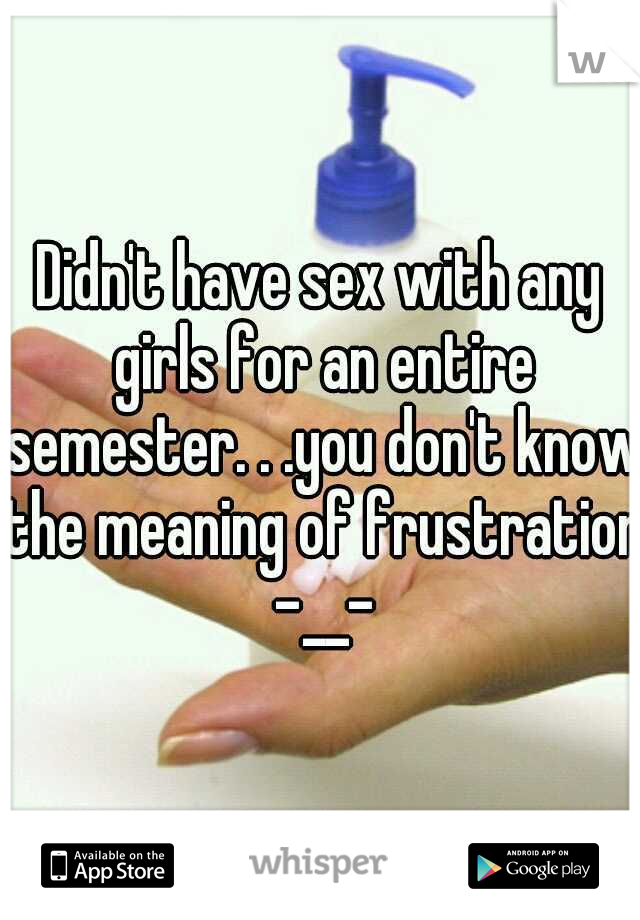 Didn't have sex with any girls for an entire semester. . .you don't know the meaning of frustration -__-