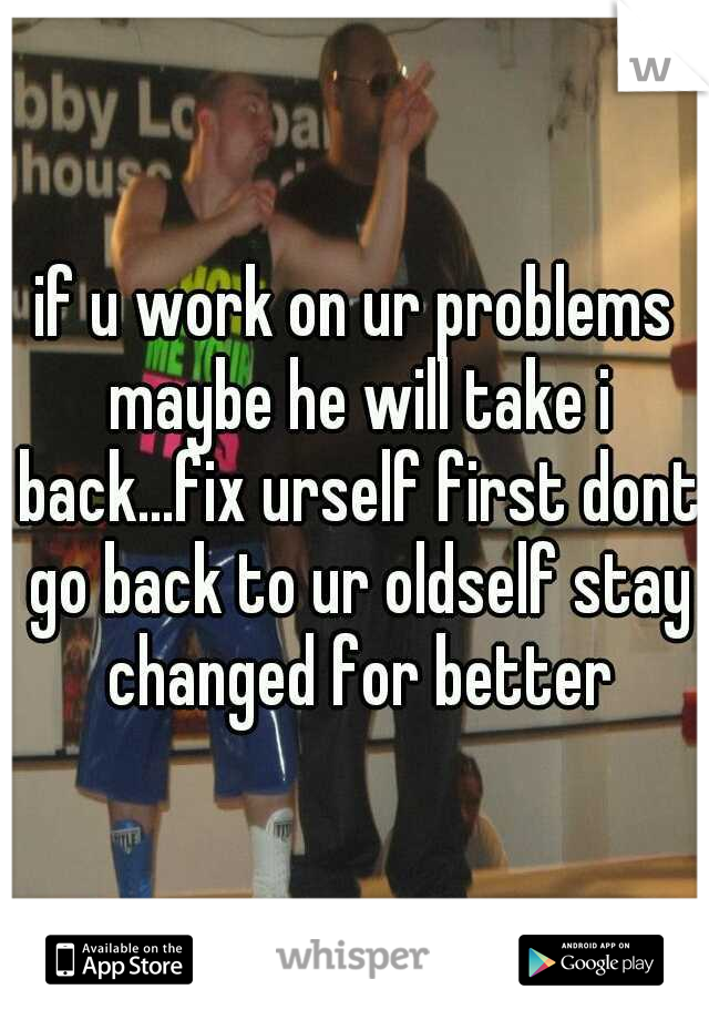 if u work on ur problems maybe he will take i back...fix urself first dont go back to ur oldself stay changed for better