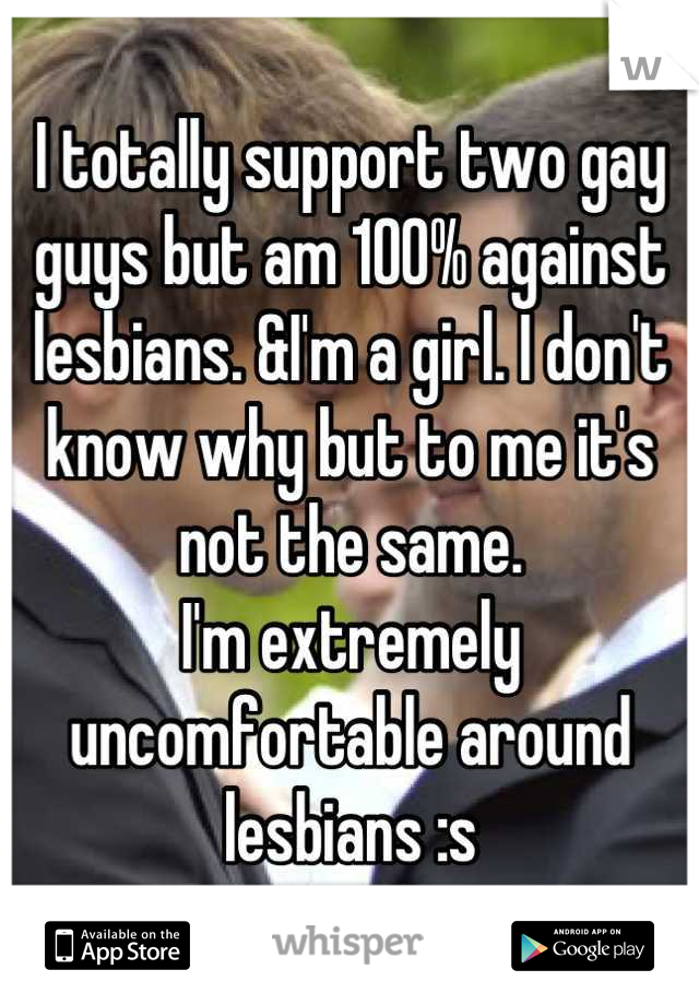 I totally support two gay guys but am 100% against lesbians. &I'm a girl. I don't know why but to me it's not the same. 
I'm extremely uncomfortable around lesbians :s