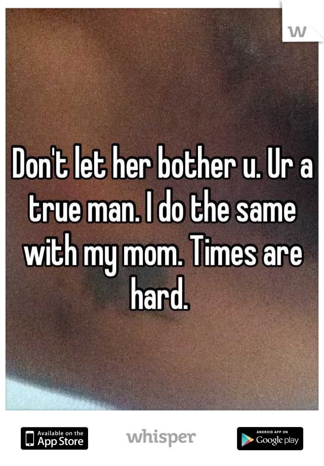 Don't let her bother u. Ur a true man. I do the same with my mom. Times are hard. 