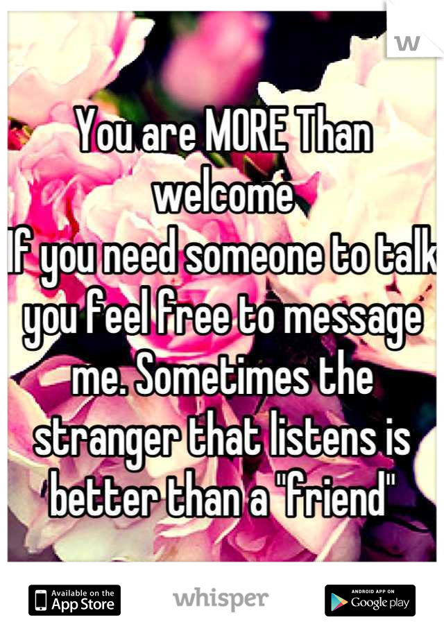 You are MORE Than welcome
If you need someone to talk you feel free to message me. Sometimes the stranger that listens is better than a "friend"