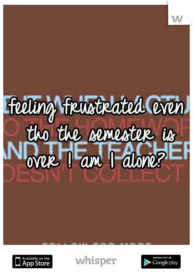 feeling frustrated even tho the semester is over ! am I alone? 