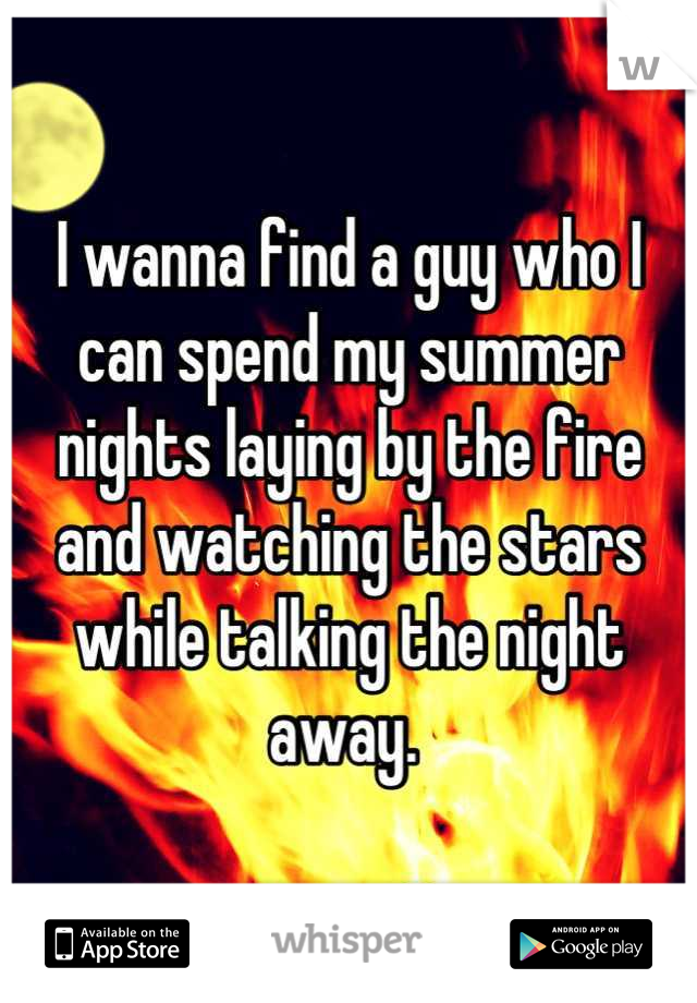 I wanna find a guy who I can spend my summer nights laying by the fire and watching the stars while talking the night away. 