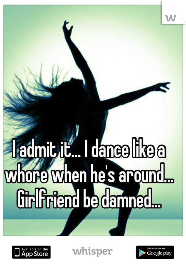 I admit it... I dance like a whore when he's around... Girlfriend be damned...