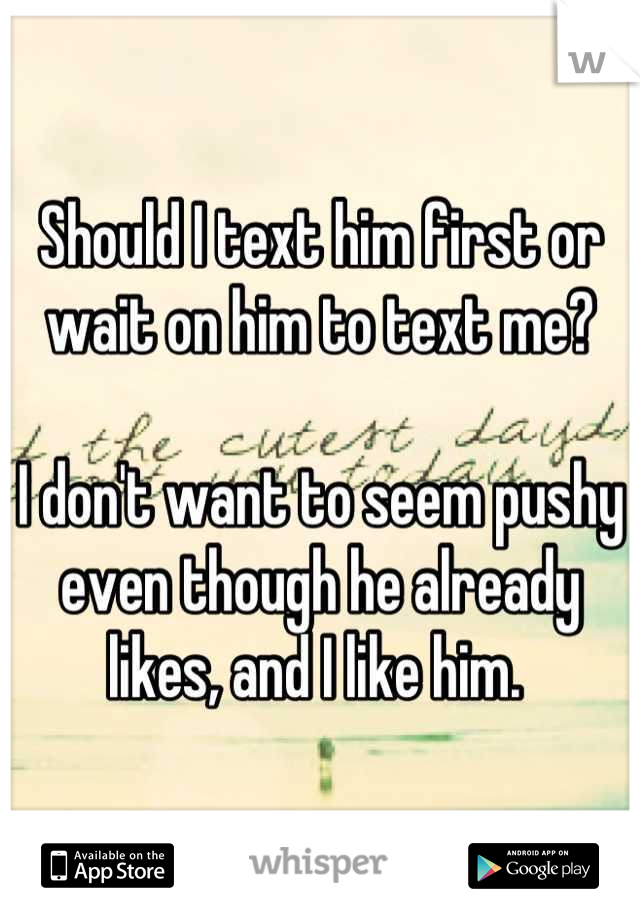 Should I text him first or wait on him to text me? 

I don't want to seem pushy even though he already likes, and I like him. 