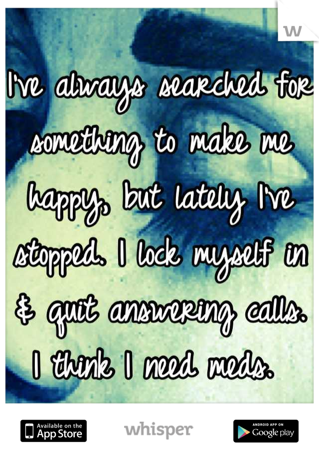 I've always searched for something to make me happy, but lately I've stopped. I lock myself in & quit answering calls. I think I need meds. 