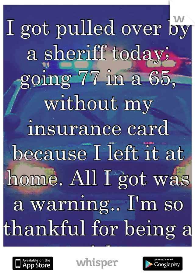 I got pulled over by a sheriff today; going 77 in a 65, without my insurance card because I left it at home. All I got was a warning.. I'm so thankful for being a girl.