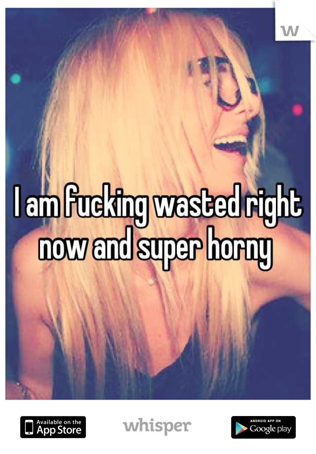 I am fucking wasted right now and super horny 