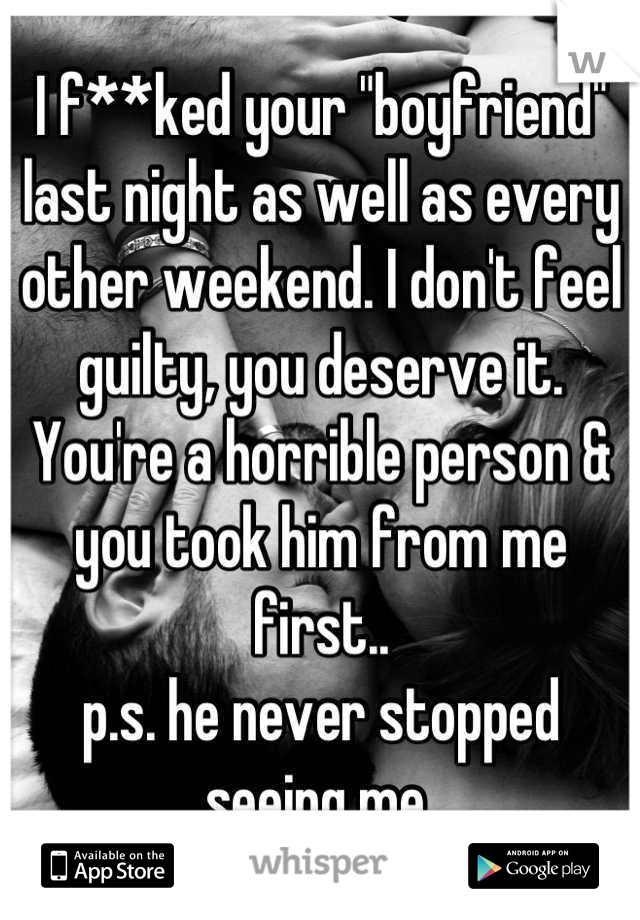 I f**ked your "boyfriend" last night as well as every other weekend. I don't feel guilty, you deserve it. You're a horrible person & you took him from me first.. 
p.s. he never stopped seeing me 