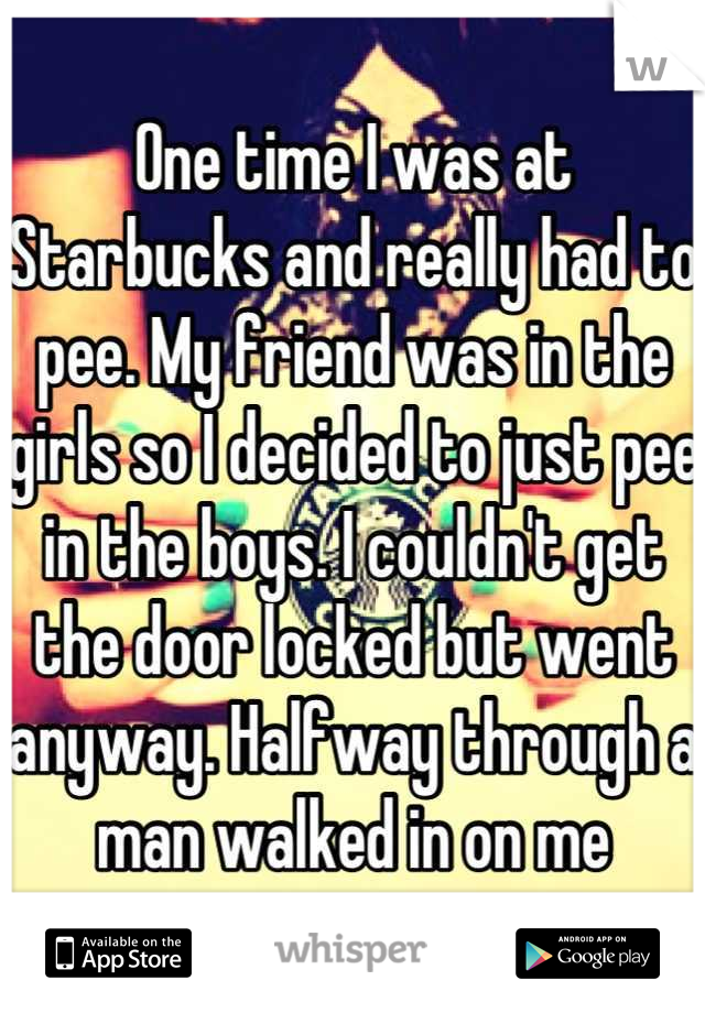 One time I was at Starbucks and really had to pee. My friend was in the girls so I decided to just pee in the boys. I couldn't get the door locked but went anyway. Halfway through a man walked in on me