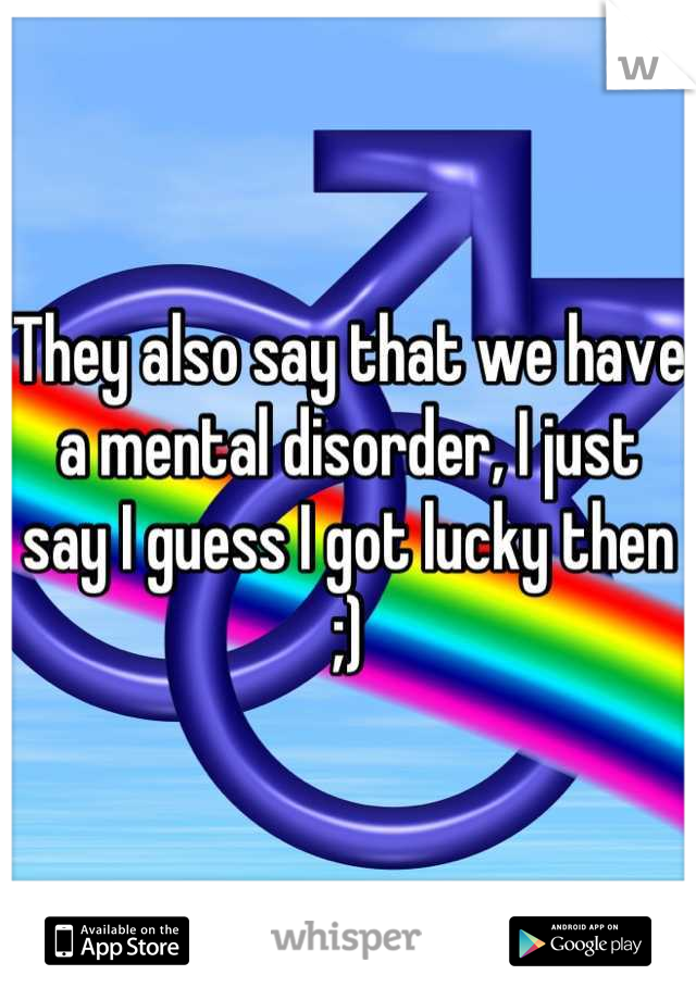 They also say that we have a mental disorder, I just say I guess I got lucky then ;)