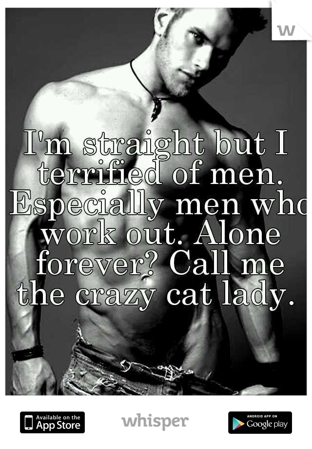 I'm straight but I terrified of men. Especially men who work out. Alone forever? Call me the crazy cat lady. 