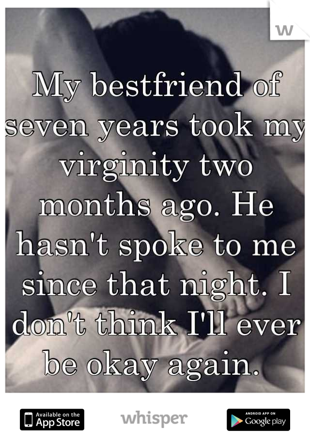 My bestfriend of seven years took my virginity two months ago. He hasn't spoke to me since that night. I don't think I'll ever be okay again. 