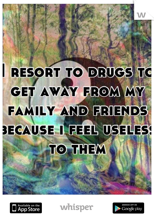 I resort to drugs to get away from my family and friends because i feel useless to them